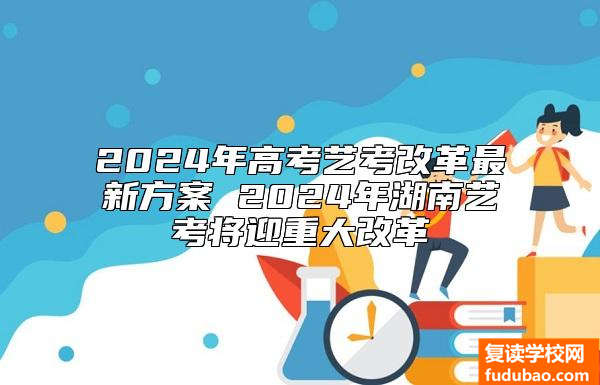 2024年高考艺考改革最新方案 2024年湖南艺考将迎重大改革