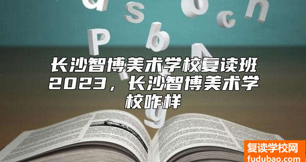 长沙智博美术学校复读班2023，长沙智博美术学校咋样