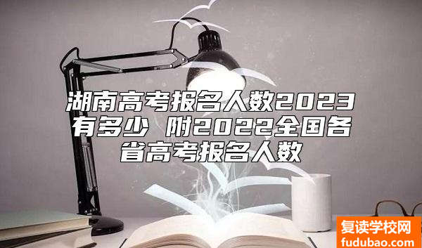 湖南高考报名人数2023有多少 附2022全国各省高考报名人数