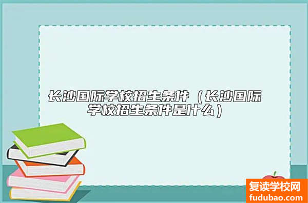 长沙国际学校招生条件（长沙国际学校招生条件是什么）