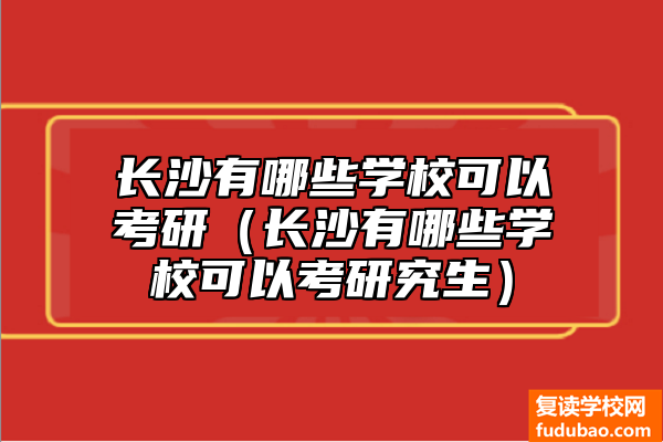 长沙有哪些学校可以考研（长沙有哪些学校可以考研究生）