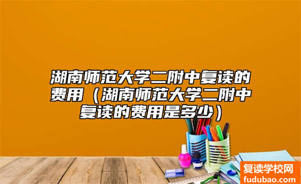 湖南师范大学二附中复读的费用（湖南师范大学二附中复读的费用是多少）