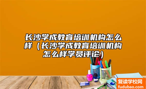 长沙学成教育培训机构怎么样（长沙学成教育培训机构怎么样学员评论）