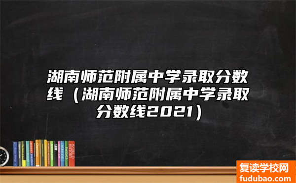 湖南师范附属中学录取分数线（湖南师范附属中学录取分数线2021）