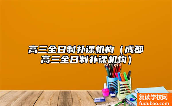 高三全日制补习机构（成都市高三全日制补习机构有哪些）