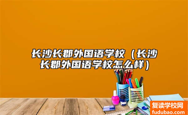 长沙长郡外国语学校（长沙长郡外国语学校怎么样）