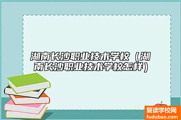 湖南长沙职业技术学校介绍（湖南长沙职业技术学校如何）