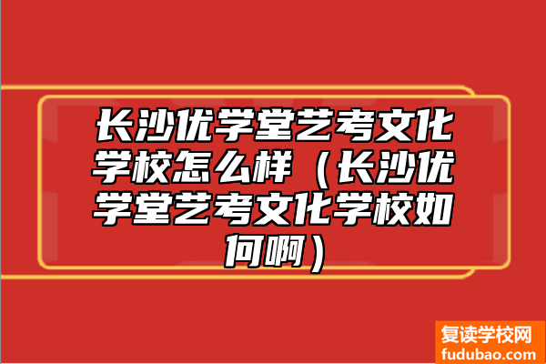 长沙优学堂艺术高考文化学校如何（长沙优学堂艺术高考文化学校推荐吗）