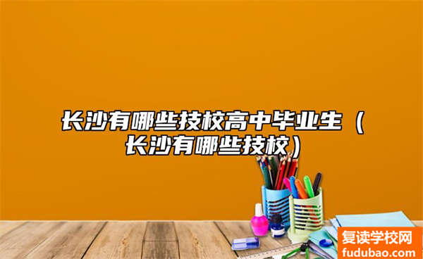 长沙有哪些技校高中大学毕业生（长沙有哪些技工学校）