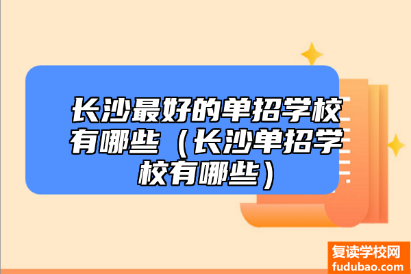 长沙比较好的单独招生学校有什么（长沙单独招生学校有什么）