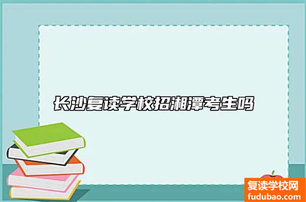 长沙复读学校招不招湘潭学生（湘潭学生可以去长沙复读学校吗）