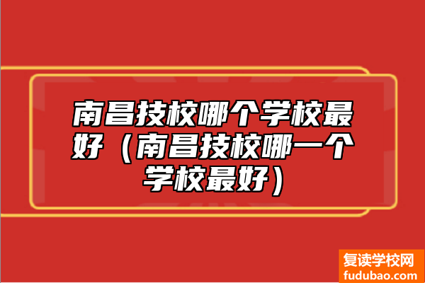 南昌市技工学校怎么样（南昌市技工学校最好的是哪个）