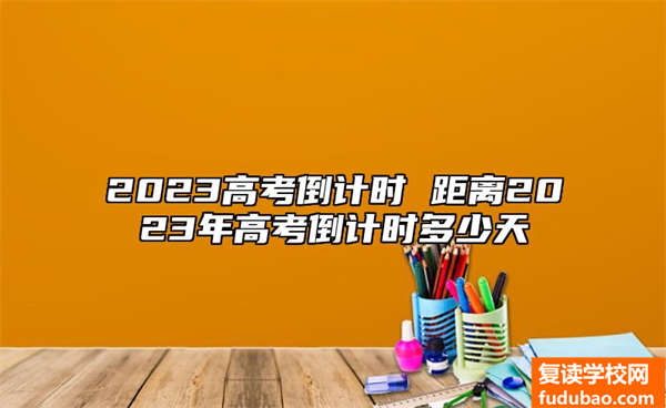 2023高考倒数计时 间距2023年高考倒数计时多长时间