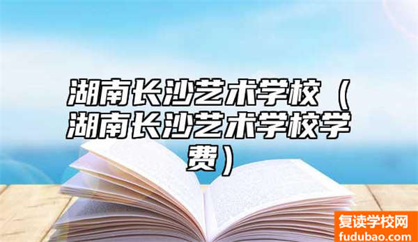 湖南长沙艺术学校有哪些（湖南长沙艺术学校培训费）