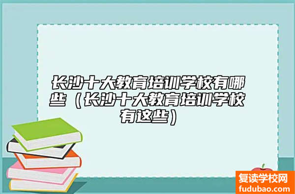 长沙十大文化教育培训学校排名（长沙十大文化教育培训学校是哪些）