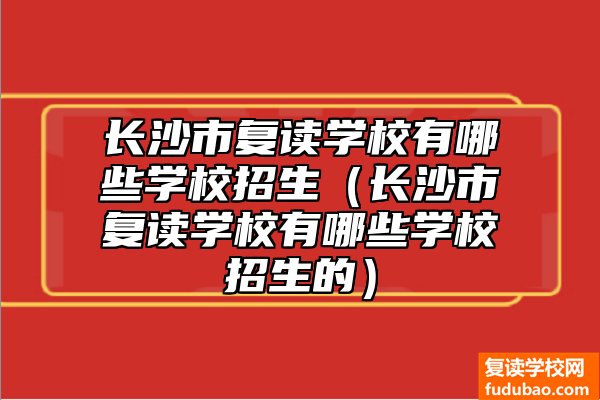 长沙市复读学校招生情况（长沙市复读学校招生有什么推荐学校）