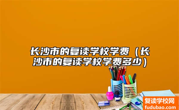 长沙市复读学校培训费高吗（长沙市复读学校学费如何）