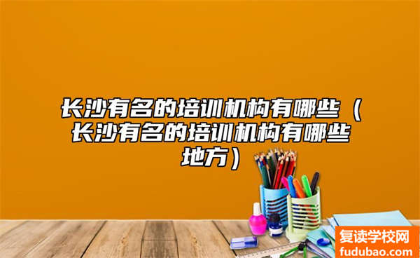 长沙著名的培训机构有哪些（长沙著名的培训机构有哪些地区）