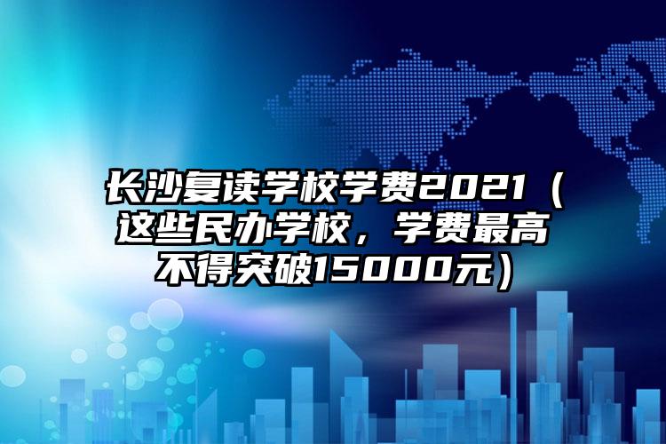 湖南长沙的复读学校读一年要花多少钱（现在的这些私立学校，最高的收费不能超过15000元）