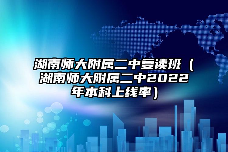 湖南师大附属二中复读班（湖南师大附属二中2022年本科上线率）