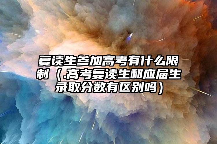 复读生参与高考有哪些限定（.高考复读生与应届毕业生录取分数线有什么区别吗）