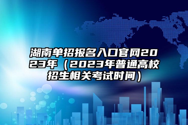 湖南省的单招报名通道在哪里，报名的官方网站链接2023年（2023年的湖南高考招生有关考试报名的具体时间）大家一定要认真看啊