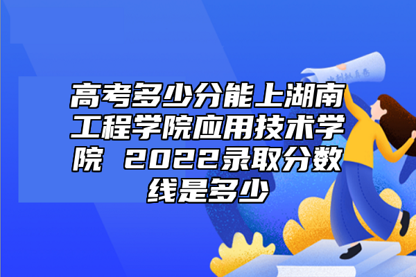 高考多少分能上湖南工程学院应用技术学院 2022录取分数线是多少